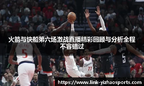 火箭与快船第六场激战直播精彩回顾与分析全程不容错过